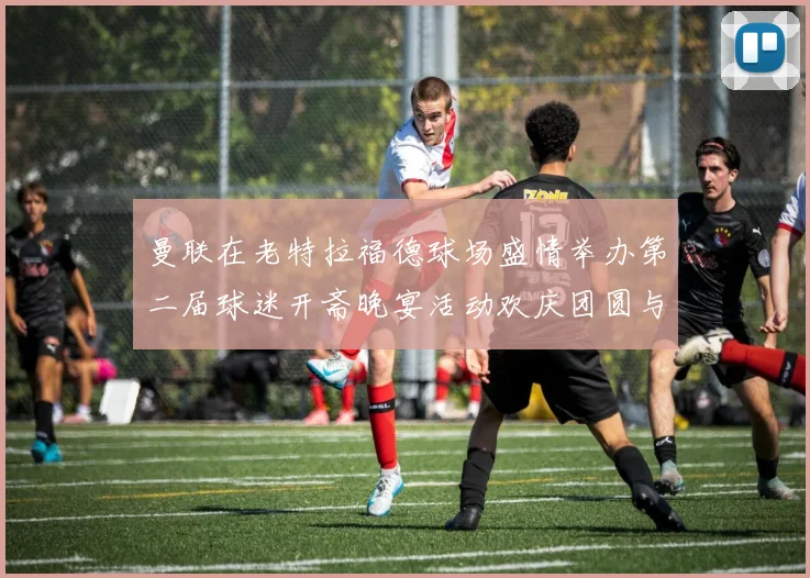 曼联在老特拉福德球场盛情举办第二届球迷开斋晚宴活动欢庆团圆与友谊