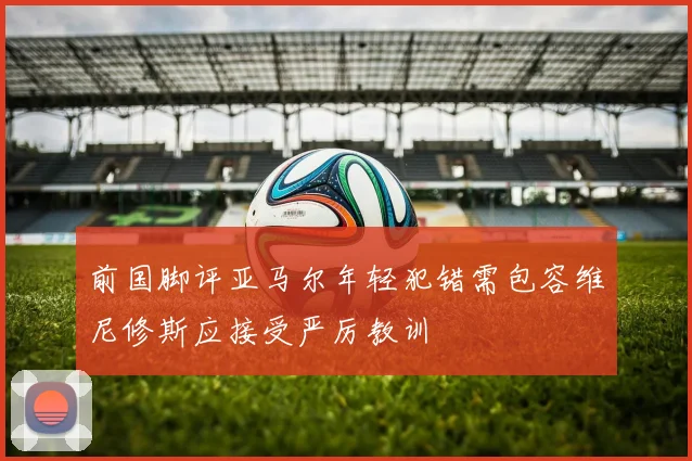 前国脚评亚马尔年轻犯错需包容维尼修斯应接受严厉教训