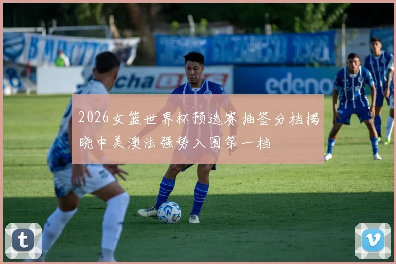 2026女篮世界杯预选赛抽签分档揭晓中美澳法强势入围第一档