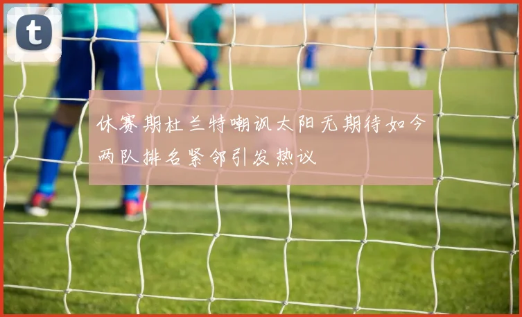 休赛期杜兰特嘲讽太阳无期待如今两队排名紧邻引发热议