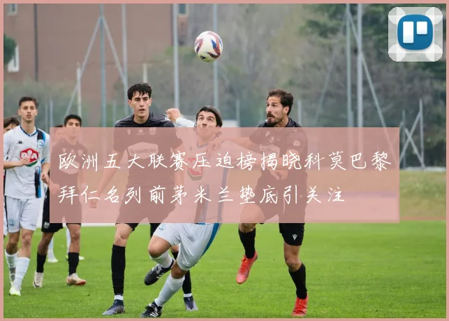 欧洲五大联赛压迫榜揭晓科莫巴黎拜仁名列前茅米兰垫底引关注