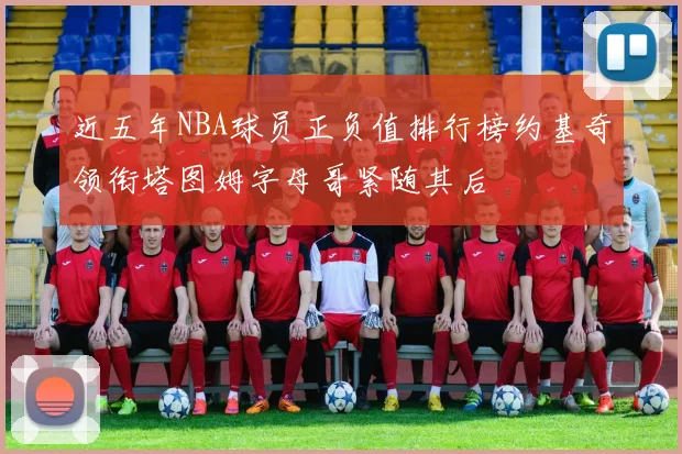 近五年NBA球员正负值排行榜约基奇领衔塔图姆字母哥紧随其后