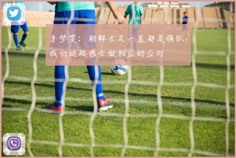 李梦雯：朝鲜女足一直都是强队，我们边路也会做相应的应对