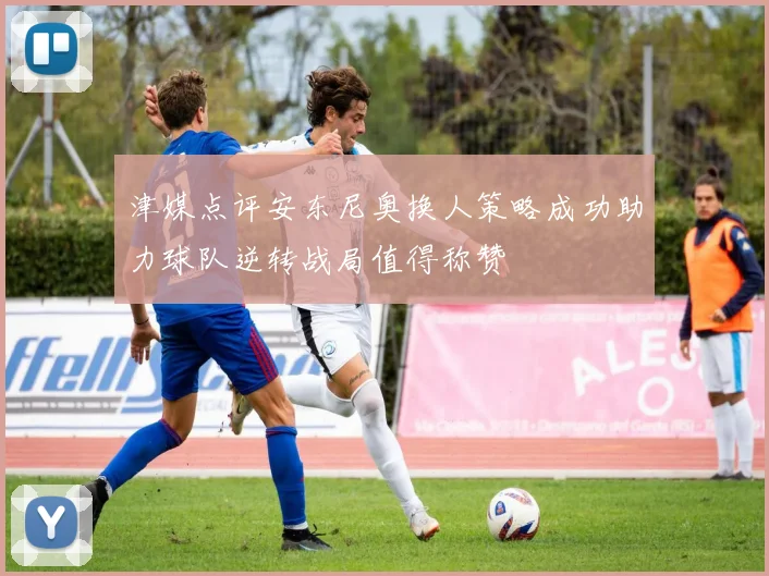 津媒点评安东尼奥换人策略成功助力球队逆转战局值得称赞