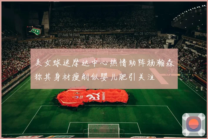 美女球迷摩达中心热情助阵杨瀚森称其身材瘦削似婴儿肥引关注