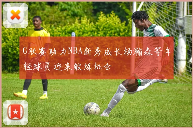 G联赛助力NBA新秀成长杨瀚森等年轻球员迎来锻炼机会