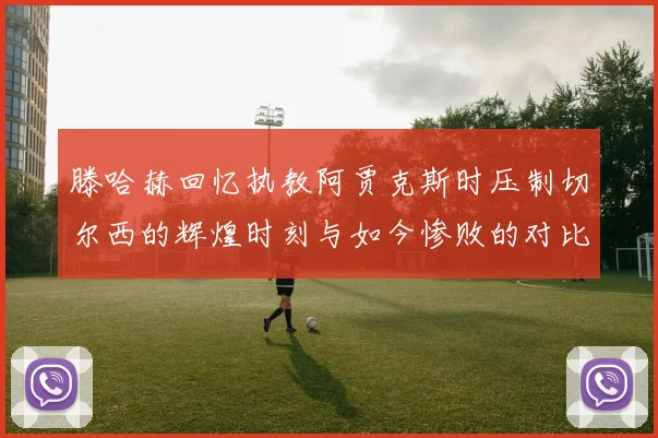 滕哈赫回忆执教阿贾克斯时压制切尔西的辉煌时刻与如今惨败的对比