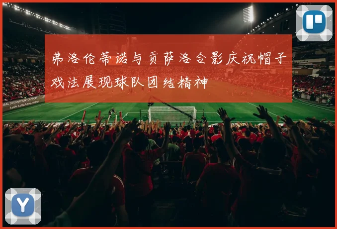弗洛伦蒂诺与贡萨洛合影庆祝帽子戏法展现球队团结精神