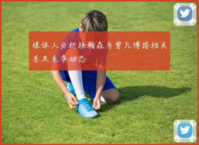 媒体人分析杨瀚森与曾凡博搭档关系及竞争动态