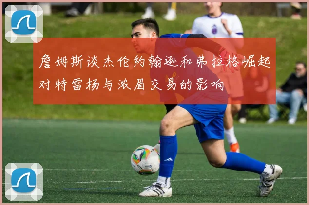 詹姆斯谈杰伦约翰逊和弗拉格崛起对特雷杨与浓眉交易的影响