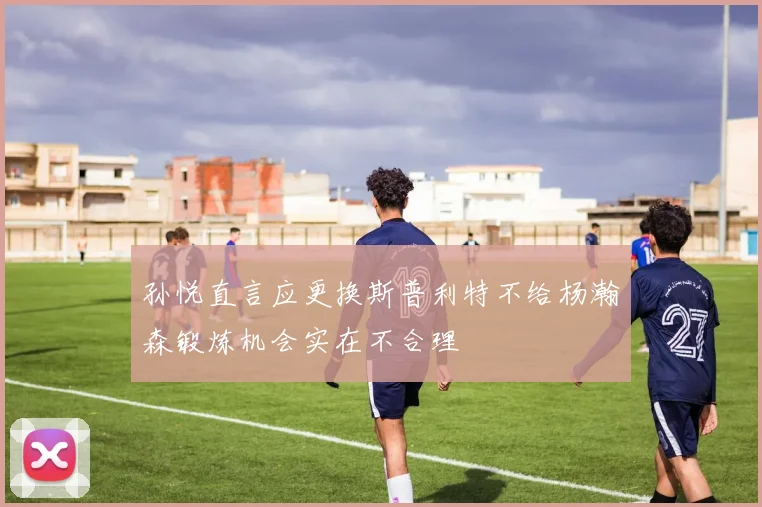 孙悦直言应更换斯普利特不给杨瀚森锻炼机会实在不合理