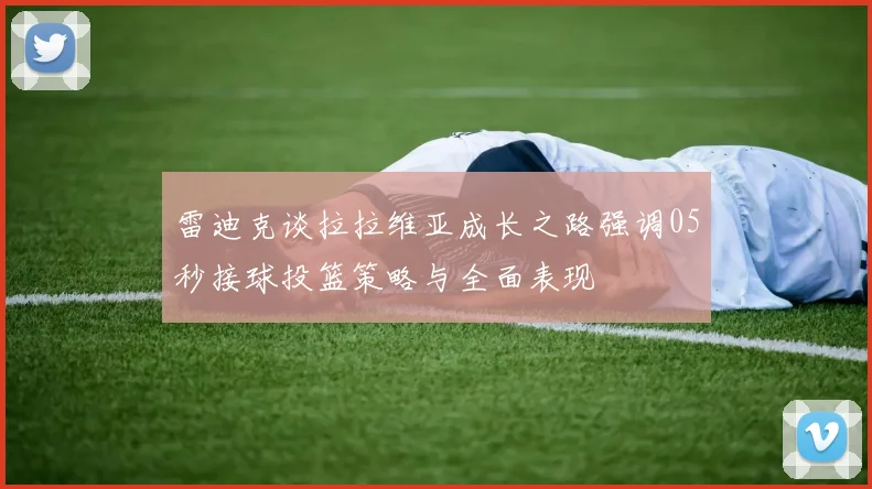 雷迪克谈拉拉维亚成长之路强调05秒接球投篮策略与全面表现