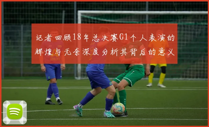 记者回顾18年总决赛G1个人表演的辉煌与无奈深度分析其背后的意义与影响