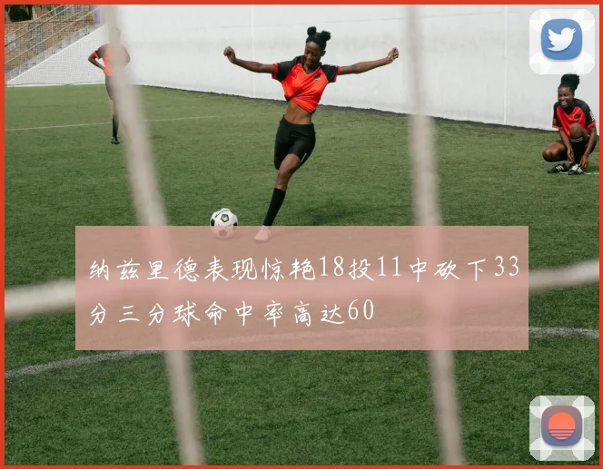 纳兹里德表现惊艳18投11中砍下33分三分球命中率高达60