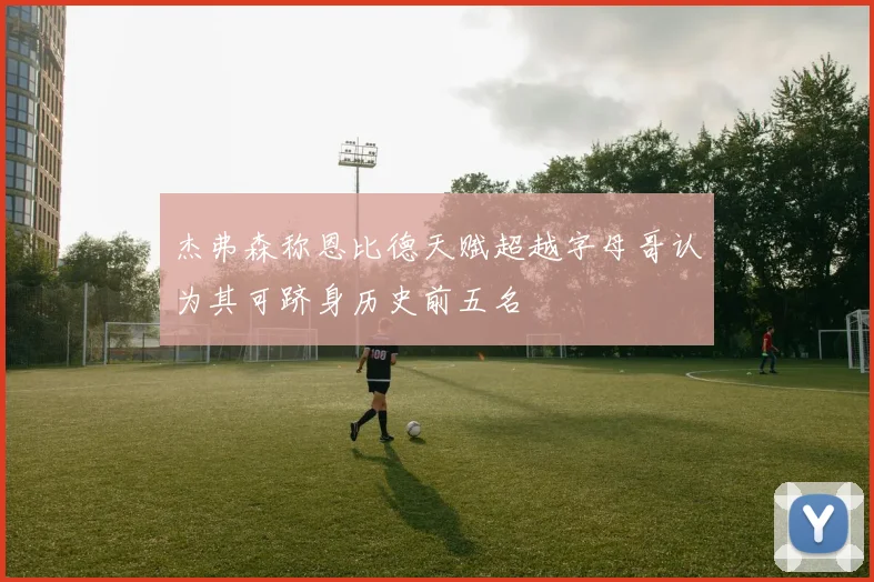 杰弗森称恩比德天赋超越字母哥认为其可跻身历史前五名