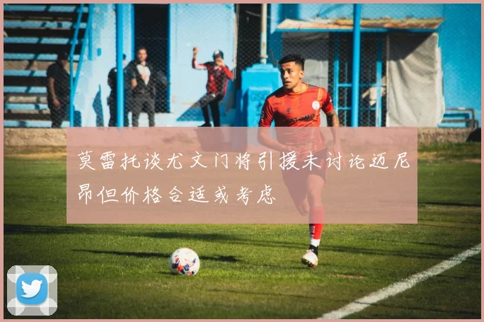 莫雷托谈尤文门将引援未讨论迈尼昂但价格合适或考虑