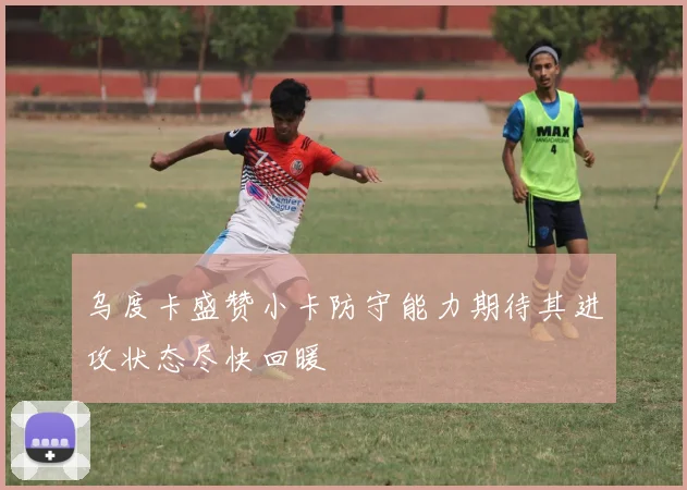 乌度卡盛赞小卡防守能力期待其进攻状态尽快回暖