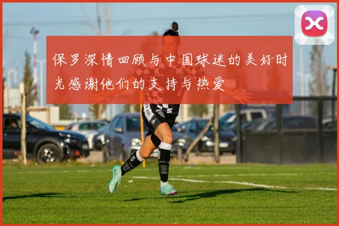 保罗深情回顾与中国球迷的美好时光感谢他们的支持与热爱