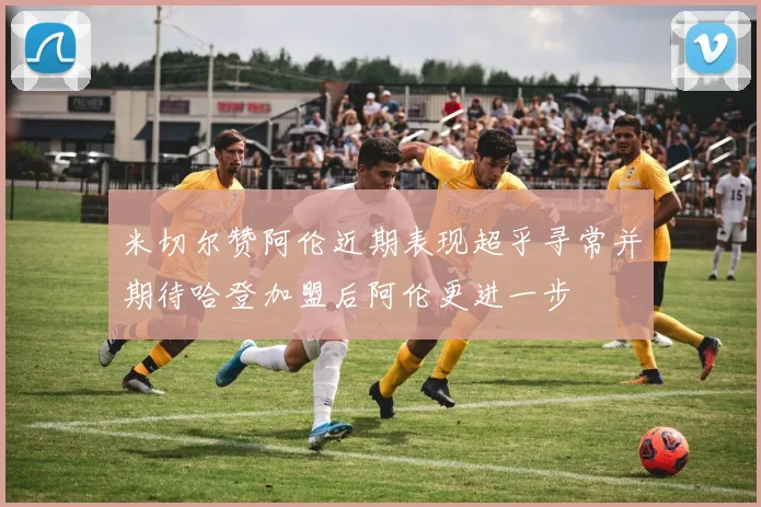 米切尔赞阿伦近期表现超乎寻常并期待哈登加盟后阿伦更进一步