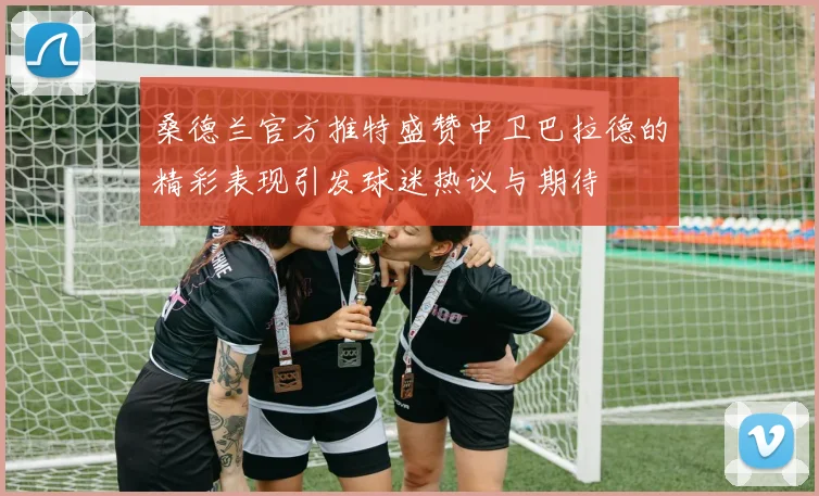 桑德兰官方推特盛赞中卫巴拉德的精彩表现引发球迷热议与期待