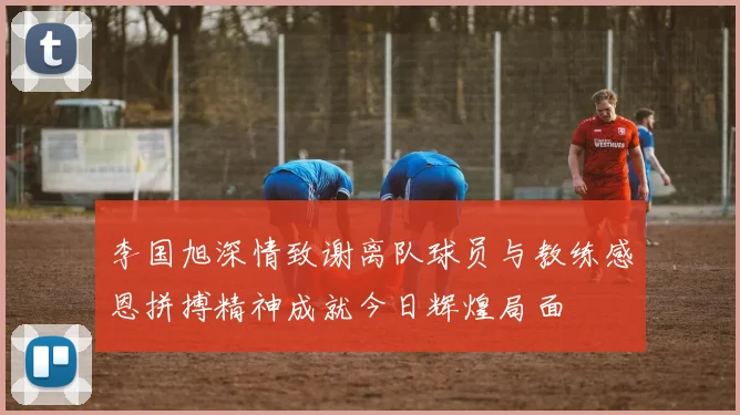 李国旭深情致谢离队球员与教练感恩拼搏精神成就今日辉煌局面