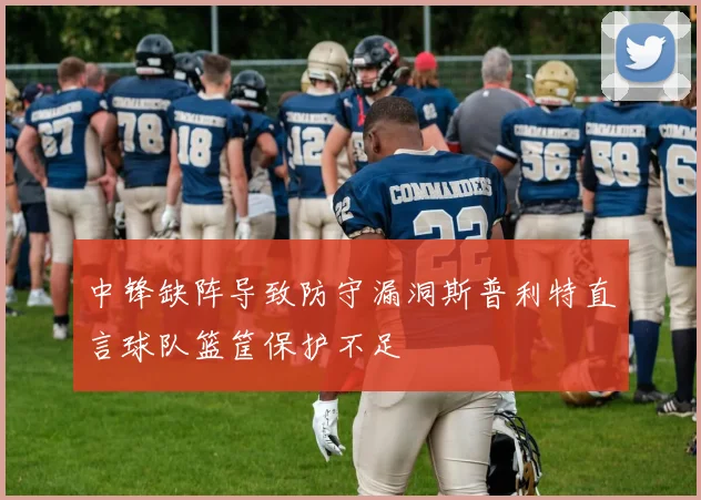 中锋缺阵导致防守漏洞斯普利特直言球队篮筐保护不足