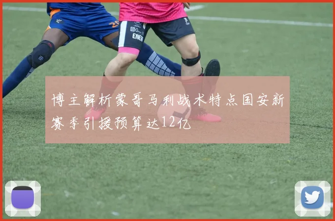 博主解析蒙哥马利战术特点国安新赛季引援预算达12亿